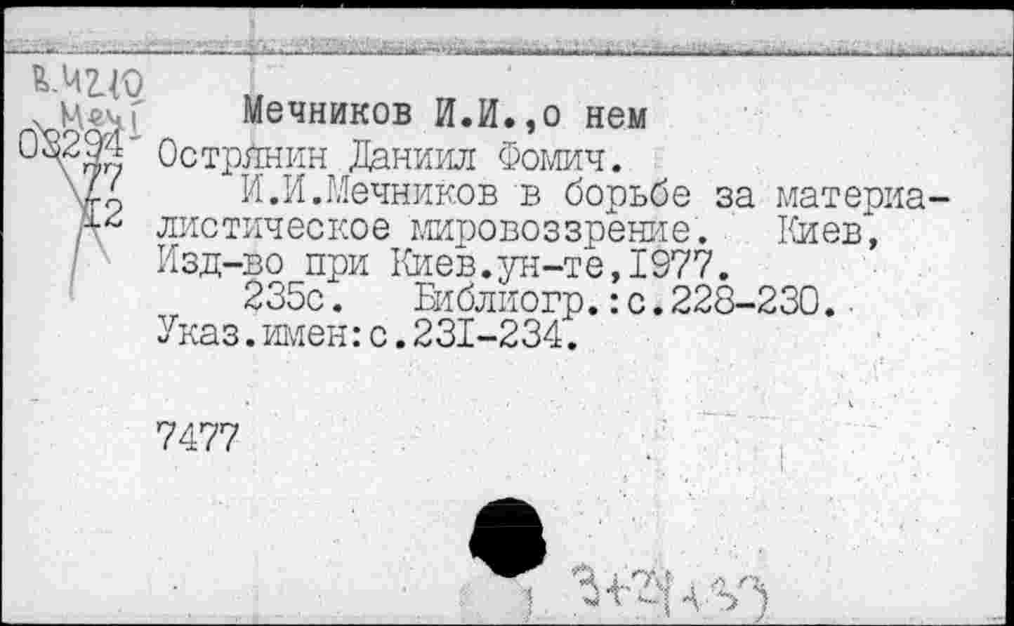 ﻿■  k~.iL Д.■ >’-..*4-»»...*	. > ■ -■■—ь.. ■ ..	--г
Мцо
М«ч[ Мечников И.И.,о нем
<2Острйнин Даниил Фомич.
\4д И.И.Мечников в борьбе за материа листическое мировоззрение. Клев",
I Изд-во при Киев.ун-те,1977.
235с.	Библиогр.:с.228-230..
Указ.имен:с.231-234.
7477